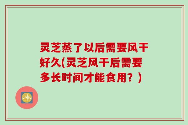 灵芝蒸了以后需要风干好久(灵芝风干后需要多长时间才能食用？)