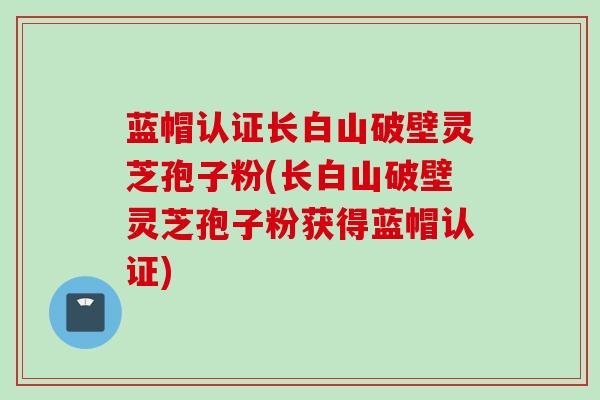蓝帽认证长白山破壁灵芝孢子粉(长白山破壁灵芝孢子粉获得蓝帽认证)