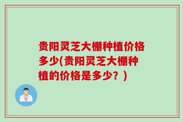 贵阳灵芝大棚种植价格多少(贵阳灵芝大棚种植的价格是多少？)
