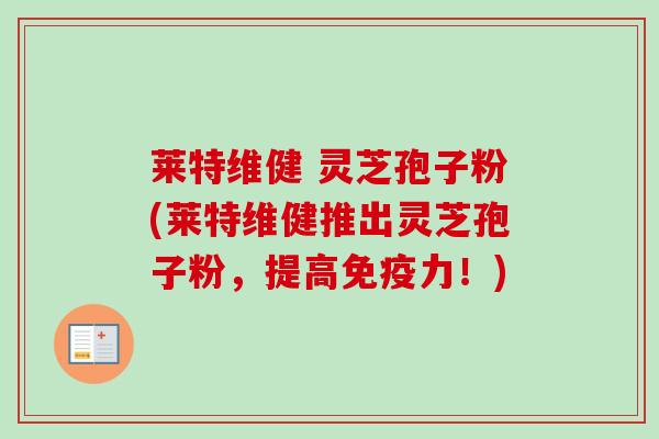 莱特维健 灵芝孢子粉(莱特维健推出灵芝孢子粉，提高免疫力！)