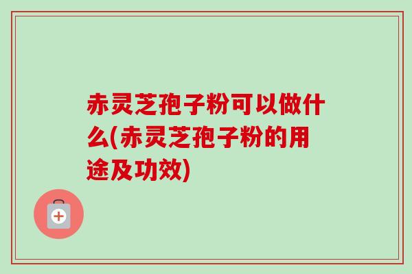 赤灵芝孢子粉可以做什么(赤灵芝孢子粉的用途及功效)
