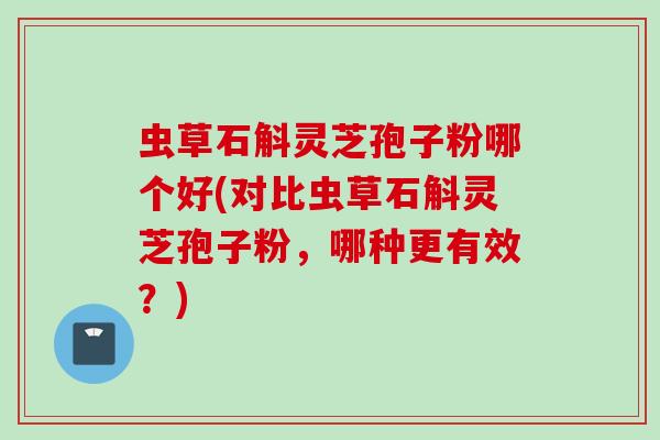 虫草石斛灵芝孢子粉哪个好(对比虫草石斛灵芝孢子粉,哪种更有效?) 虫草石斛灵芝孢子粉哪个好(对比虫草石斛灵芝孢子粉,哪种更有效?)