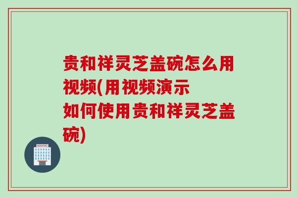 贵和祥灵芝盖碗怎么用视频(用视频演示  如何使用贵和祥灵芝盖碗)