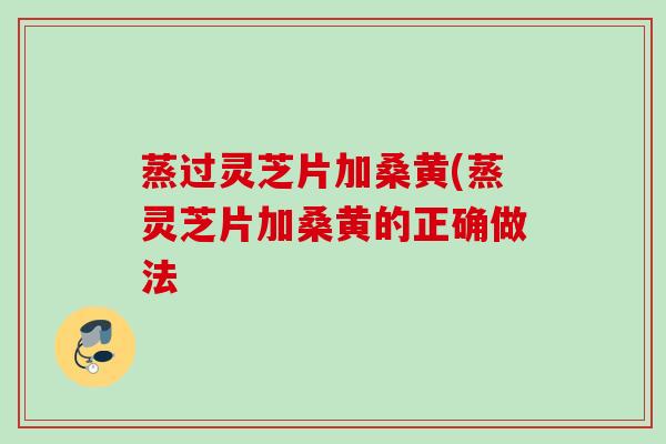 蒸过灵芝片加桑黄(蒸灵芝片加桑黄的正确做法
