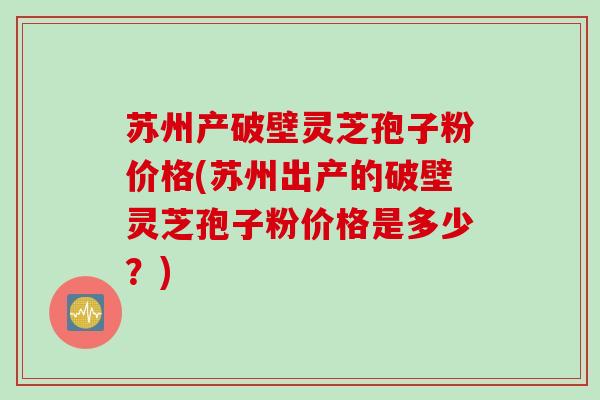 苏州产破壁灵芝孢子粉价格(苏州出产的破壁灵芝孢子粉价格是多少？)