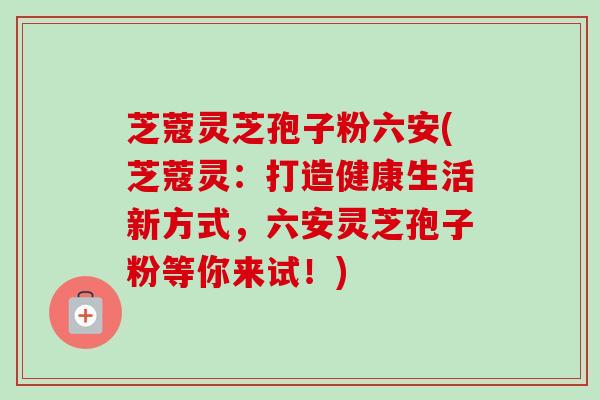芝蔻灵芝孢子粉六安(芝蔻灵：打造健康生活新方式，六安灵芝孢子粉等你来试！)