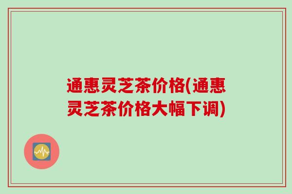 通惠灵芝茶价格(通惠灵芝茶价格大幅下调)