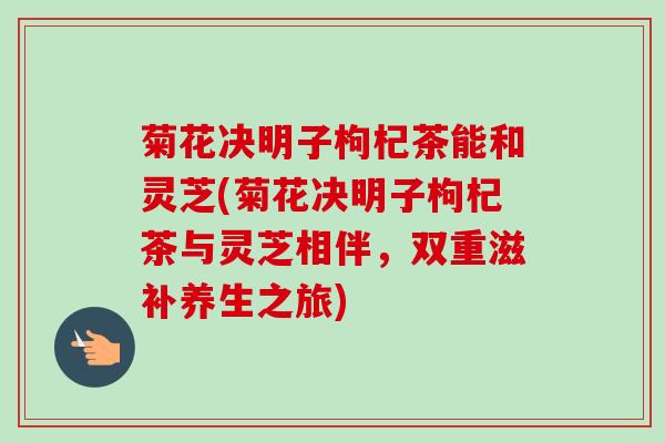 菊花决明子枸杞茶能和灵芝(菊花决明子枸杞茶与灵芝相伴,双重滋补养生之旅) 菊花决明子枸杞茶能和灵芝(菊花决明子枸杞茶与灵芝相伴,双重滋补养生之旅)