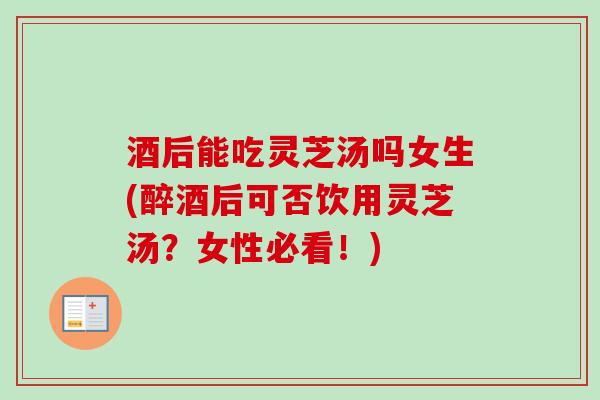 酒后能吃灵芝汤吗女生(醉酒后可否饮用灵芝汤？女性必看！)
