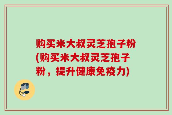 购买米大叔灵芝孢子粉(购买米大叔灵芝孢子粉,提升健康免疫力) 购买米大叔灵芝孢子粉(购买米大叔灵芝孢子粉,提升健康免疫力)