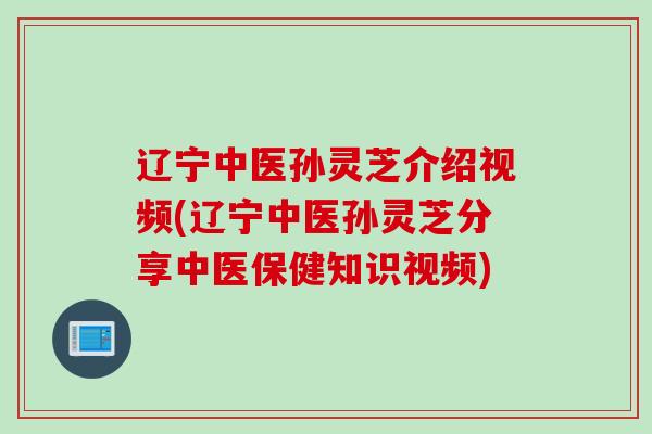辽宁中医孙灵芝介绍视频(辽宁中医孙灵芝分享中医保健知识视频)