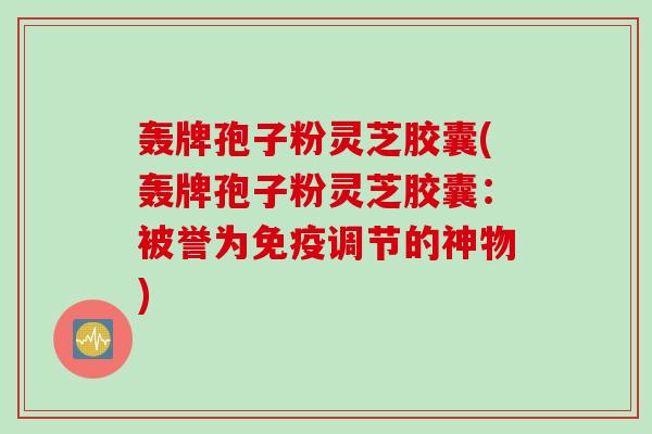 轰牌孢子粉灵芝胶囊(轰牌孢子粉灵芝胶囊：被誉为免疫调节的神物)