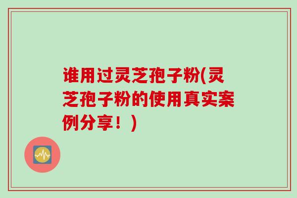 谁用过灵芝孢子粉(灵芝孢子粉的使用真实案例分享！)