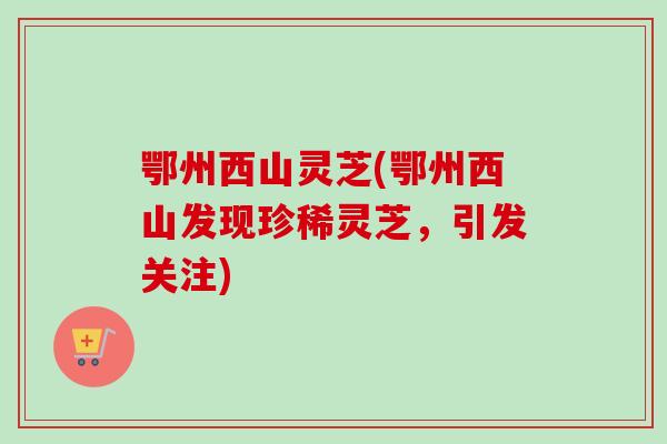 鄂州西山灵芝(鄂州西山发现珍稀灵芝，引发关注)