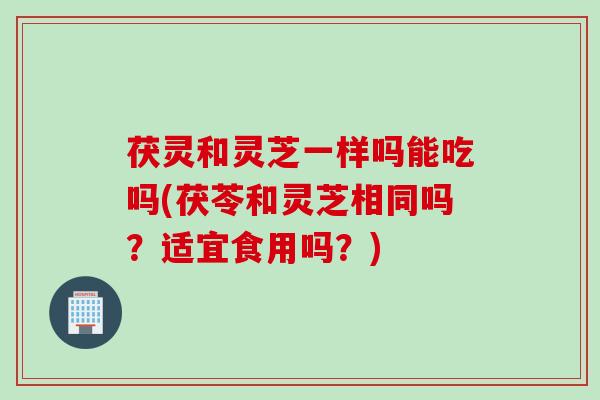 茯灵和灵芝一样吗能吃吗(茯苓和灵芝相同吗？适宜食用吗？)