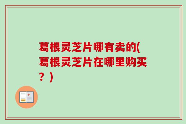 葛根灵芝片哪有卖的(葛根灵芝片在哪里购买?) 葛根灵芝片哪有卖的(葛根灵芝片在哪里购买?)