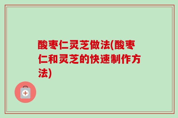 酸枣仁灵芝做法(酸枣仁和灵芝的快速制作方法)