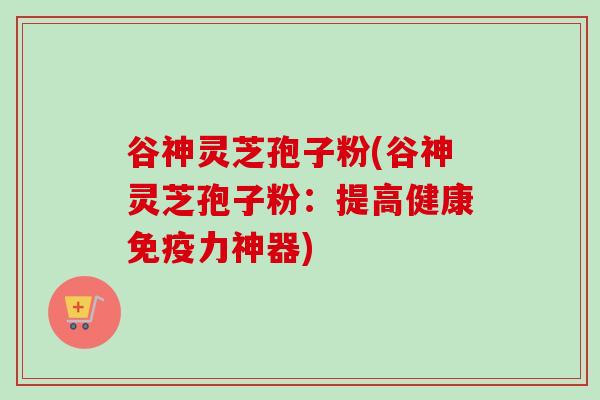 谷神灵芝孢子粉(谷神灵芝孢子粉：提高健康免疫力神器)