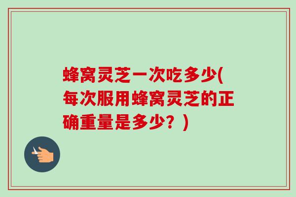 蜂窝灵芝一次吃多少(每次服用蜂窝灵芝的正确重量是多少？)