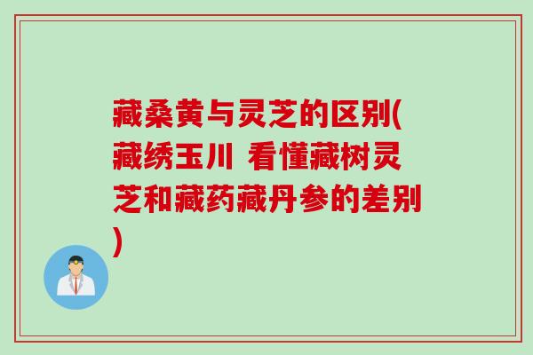藏桑黄与灵芝的区别(藏绣玉川 看懂藏树灵芝和藏药藏丹参的差别)