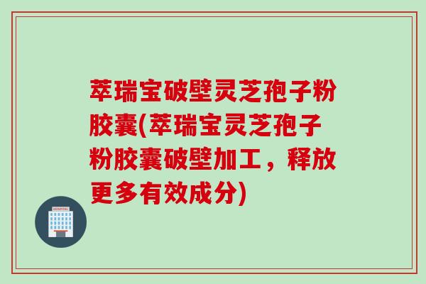 萃瑞宝破壁灵芝孢子粉胶囊(萃瑞宝灵芝孢子粉胶囊破壁加工，释放更多有效成分)