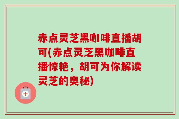 赤点灵芝黑咖啡直播胡可(赤点灵芝黑咖啡直播惊艳，胡可为你解读灵芝的奥秘)