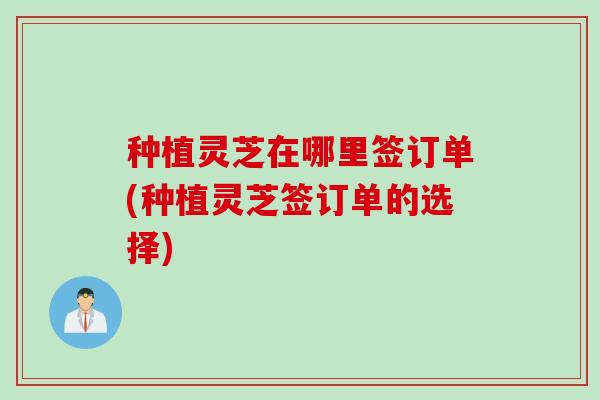 种植灵芝在哪里签订单(种植灵芝签订单的选择)