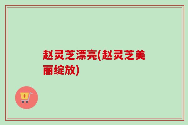赵灵芝漂亮(赵灵芝美丽绽放) 赵灵芝漂亮(赵灵芝美丽绽放)