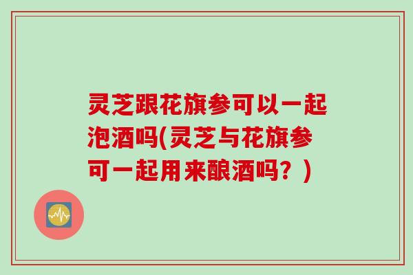 灵芝跟花旗参可以一起泡酒吗(灵芝与花旗参可一起用来酿酒吗?) 灵芝跟花旗参可以一起泡酒吗(灵芝与花旗参可一起用来酿酒吗?)