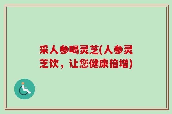 采人参喝灵芝(人参灵芝饮，让您健康倍增)