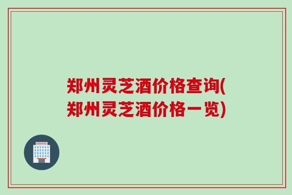 郑州灵芝酒价格查询(郑州灵芝酒价格一览)
