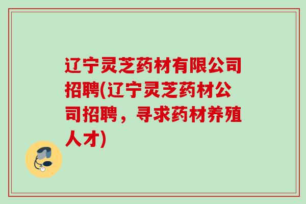 辽宁灵芝药材有限公司招聘(辽宁灵芝药材公司招聘，寻求药材养殖人才)