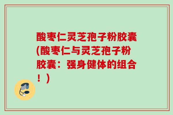 酸枣仁灵芝孢子粉胶囊(酸枣仁与灵芝孢子粉胶囊：强身健体的组合！)