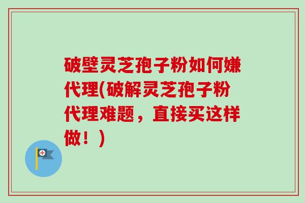 破壁灵芝孢子粉如何嫌代理(破解灵芝孢子粉代理难题，直接买这样做！)