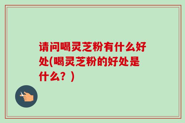 请问喝灵芝粉有什么好处(喝灵芝粉的好处是什么？)