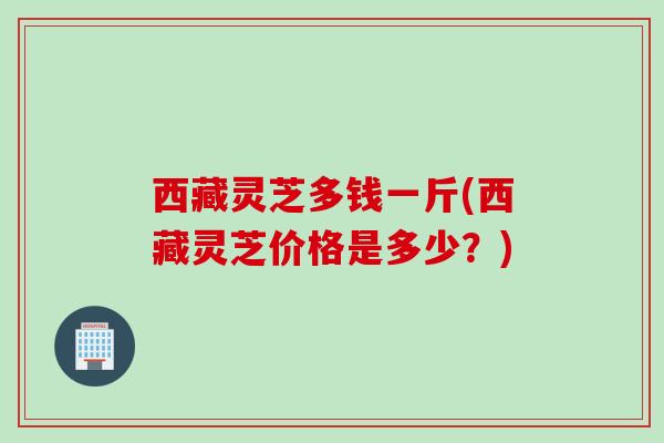 西藏灵芝多钱一斤(西藏灵芝价格是多少？)