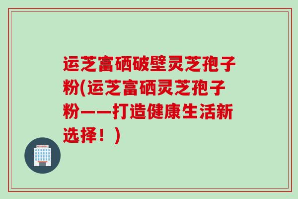 运芝富硒破壁灵芝孢子粉(运芝富硒灵芝孢子粉——打造健康生活新选择！)