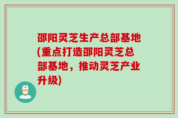 邵阳灵芝生产总部基地(重点打造邵阳灵芝总部基地，推动灵芝产业升级)