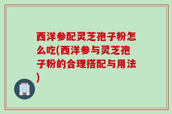 西洋参配灵芝孢子粉怎么吃(西洋参与灵芝孢子粉的合理搭配与用法)