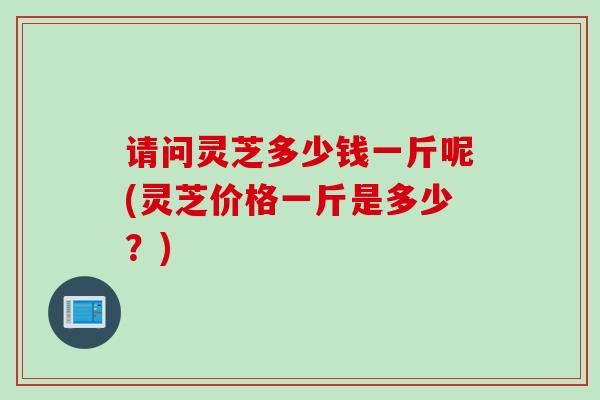 请问灵芝多少钱一斤呢(灵芝价格一斤是多少？)