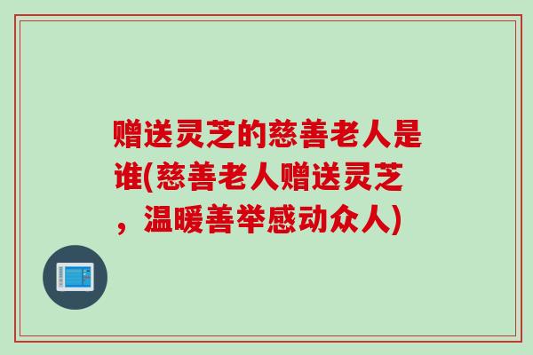 赠送灵芝的慈善老人是谁(慈善老人赠送灵芝，温暖善举感动众人)
