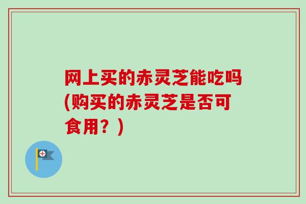 网上买的赤灵芝能吃吗(购买的赤灵芝是否可食用？)