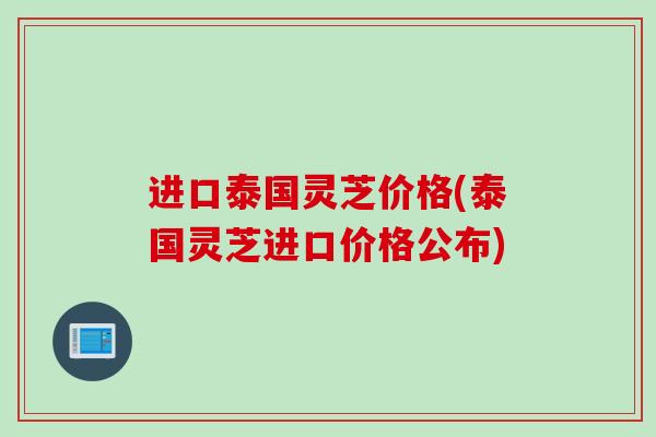 进口泰国灵芝价格(泰国灵芝进口价格公布)