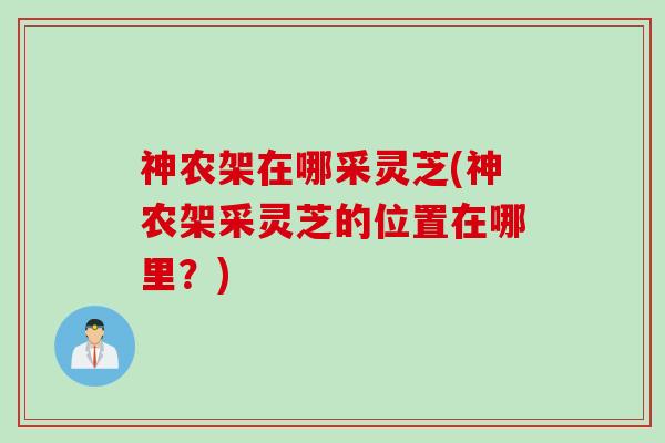神农架在哪采灵芝(神农架采灵芝的位置在哪里?) 神农架在哪采灵芝(神农架采灵芝的位置在哪里?)