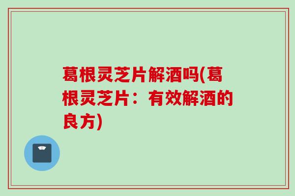 葛根灵芝片解酒吗(葛根灵芝片：有效解酒的良方)