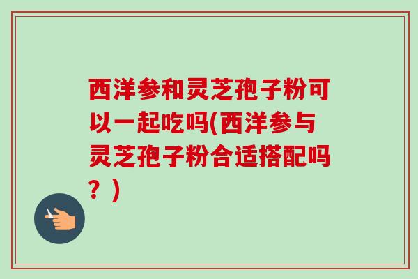 西洋参和灵芝孢子粉可以一起吃吗(西洋参与灵芝孢子粉合适搭配吗？)