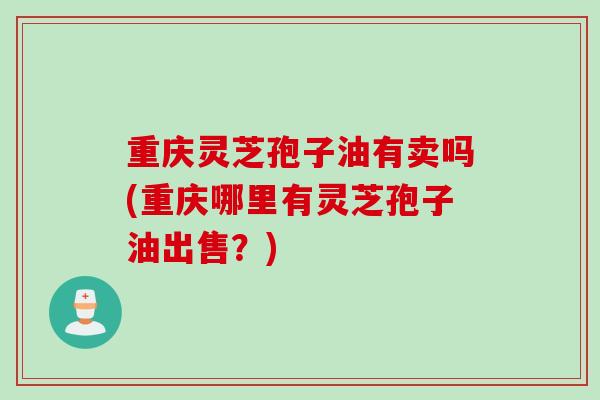 重庆灵芝孢子油有卖吗(重庆哪里有灵芝孢子油出售？)