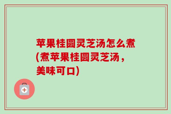 苹果桂圆灵芝汤怎么煮(煮苹果桂圆灵芝汤，美味可口)