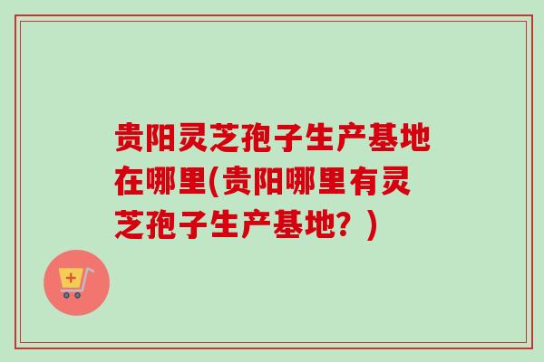 贵阳灵芝孢子生产基地在哪里(贵阳哪里有灵芝孢子生产基地？)
