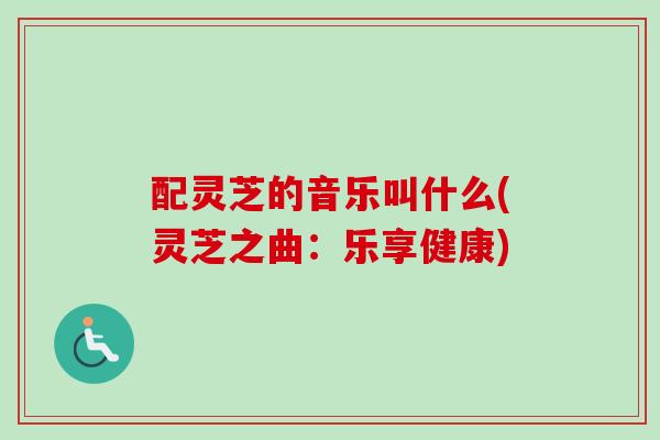 配灵芝的音乐叫什么(灵芝之曲：乐享健康)